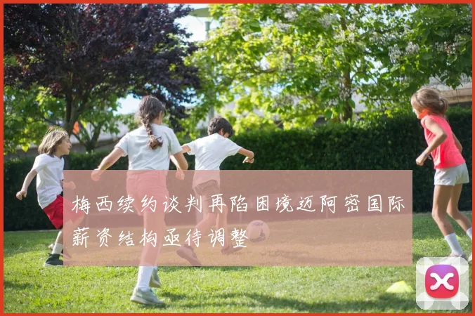 梅西续约谈判再陷困境迈阿密国际薪资结构亟待调整