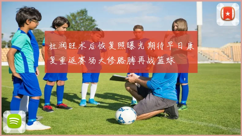 杜润旺术后恢复照曝光期待早日康复重返赛场大修胳膊再战篮球