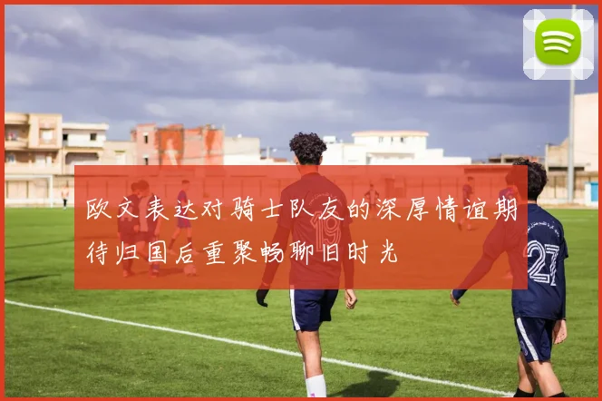 欧文表达对骑士队友的深厚情谊期待归国后重聚畅聊旧时光