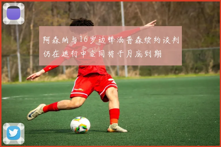 阿森纳与16岁边锋汤普森续约谈判仍在进行中合同将于月底到期