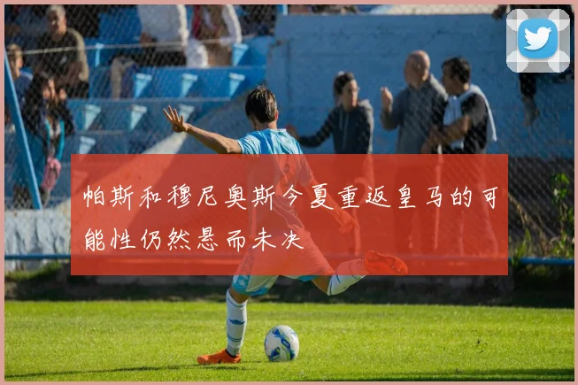 帕斯和穆尼奥斯今夏重返皇马的可能性仍然悬而未决