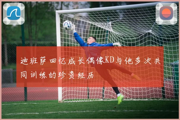 迪班萨回忆成长偶像KD与他多次共同训练的珍贵经历
