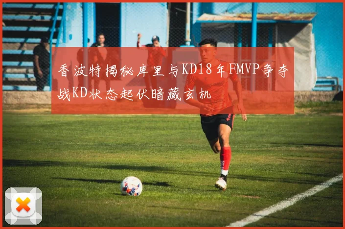 香波特揭秘库里与KD18年FMVP争夺战KD状态起伏暗藏玄机