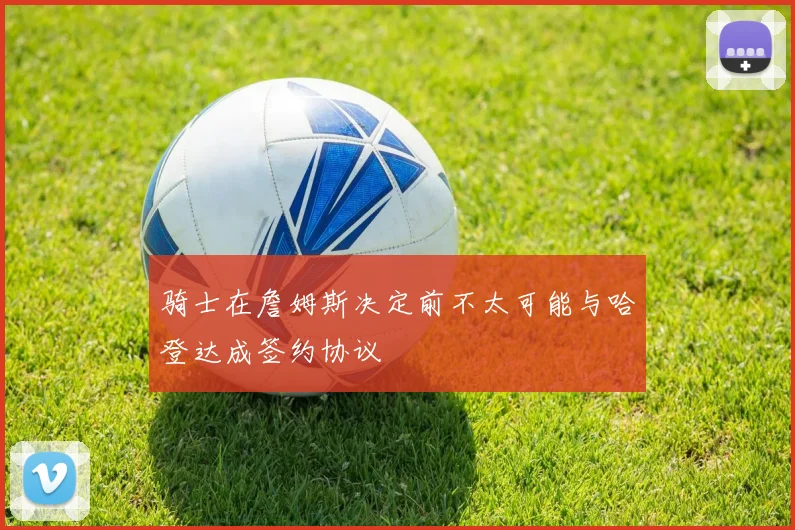 骑士在詹姆斯决定前不太可能与哈登达成签约协议